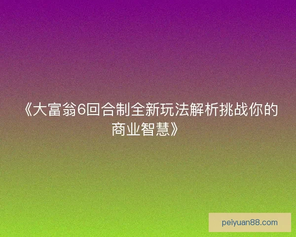 《大富翁6回合制全新玩法解析挑战你的商业智慧》