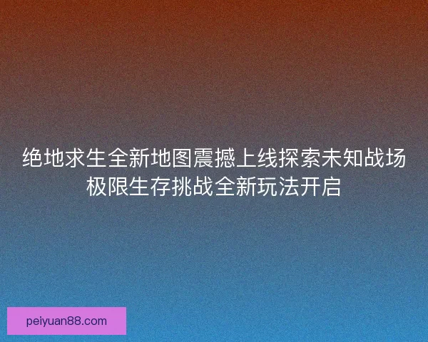 绝地求生全新地图震撼上线探索未知战场极限生存挑战全新玩法开启