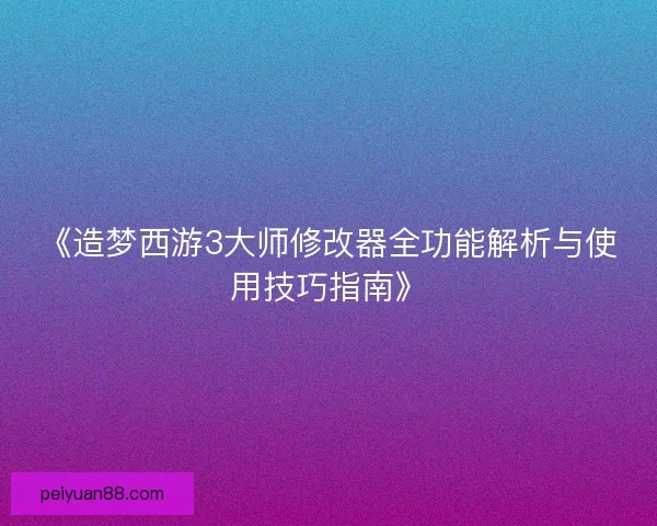 《造梦西游3大师修改器全功能解析与使用技巧指南》
