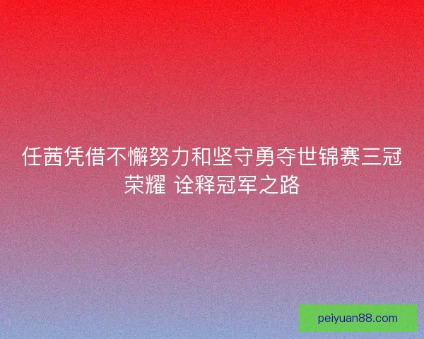 任茜凭借不懈努力和坚守勇夺世锦赛三冠荣耀 诠释冠军之路