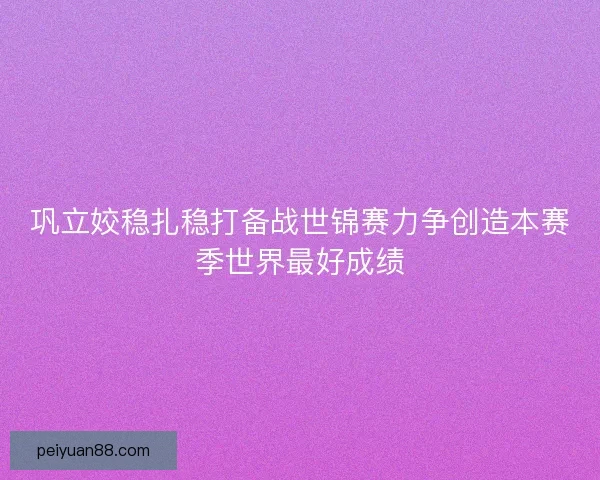 巩立姣稳扎稳打备战世锦赛力争创造本赛季世界最好成绩