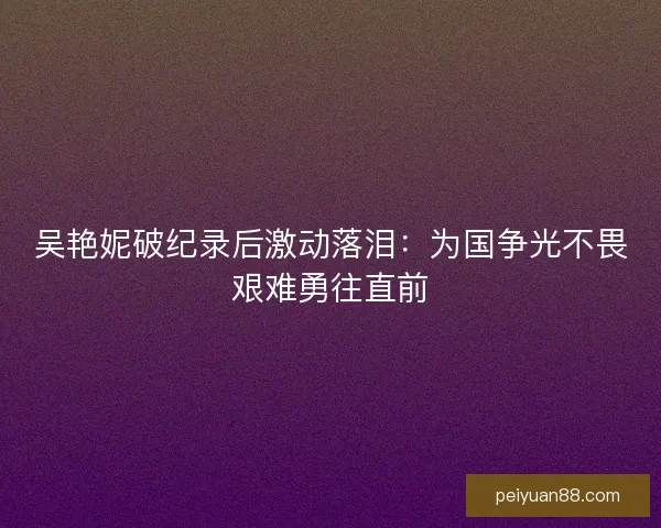 吴艳妮破纪录后激动落泪：为国争光不畏艰难勇往直前