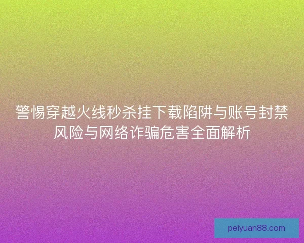 警惕穿越火线秒杀挂下载陷阱与账号封禁风险与网络诈骗危害全面解析