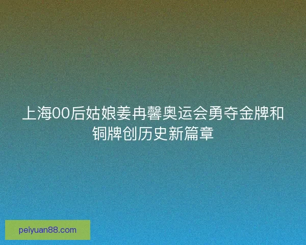 上海00后姑娘姜冉馨奥运会勇夺金牌和铜牌创历史新篇章