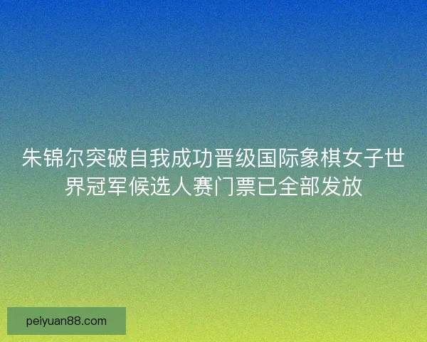 朱锦尔突破自我成功晋级国际象棋女子世界冠军候选人赛门票已全部发放 朱锦尔突破自我成功晋级国际象棋女子世界冠军候选人赛门票已全部发放
