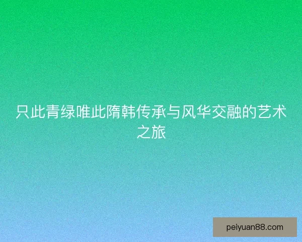 只此青绿唯此隋韩传承与风华交融的艺术之旅 只此青绿唯此隋韩传承与风华交融的艺术之旅
