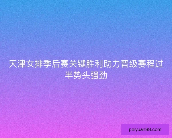 天津女排季后赛关键胜利助力晋级赛程过半势头强劲 天津女排季后赛关键胜利助力晋级赛程过半势头强劲