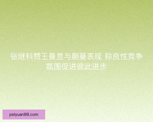张继科赞王曼昱与蒯曼表现 称良性竞争氛围促进彼此进步 张继科赞王曼昱与蒯曼表现 称良性竞争氛围促进彼此进步