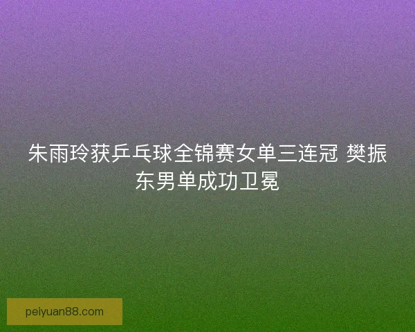 朱雨玲获乒乓球全锦赛女单三连冠 樊振东男单成功卫冕