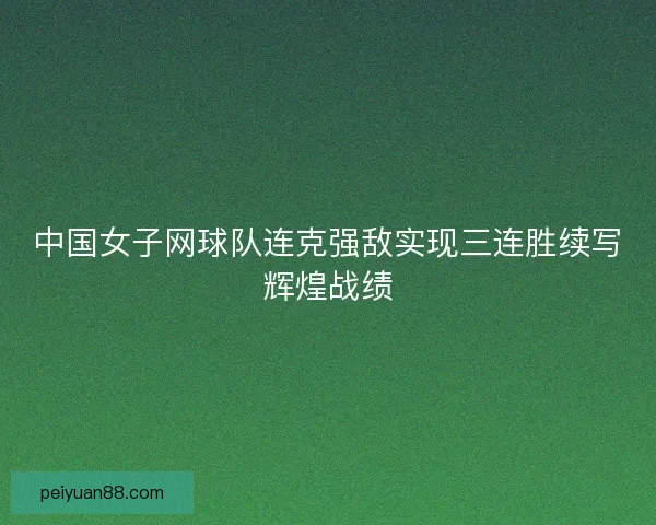 中国女子网球队连克强敌实现三连胜续写辉煌战绩
