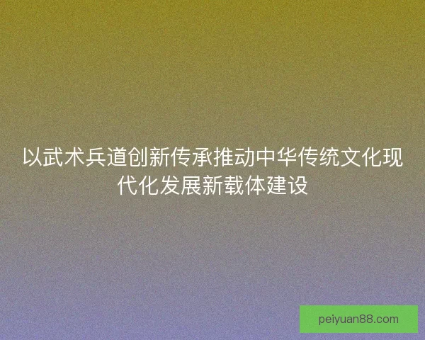 以武术兵道创新传承推动中华传统文化现代化发展新载体建设 以武术兵道创新传承推动中华传统文化现代化发展新载体建设