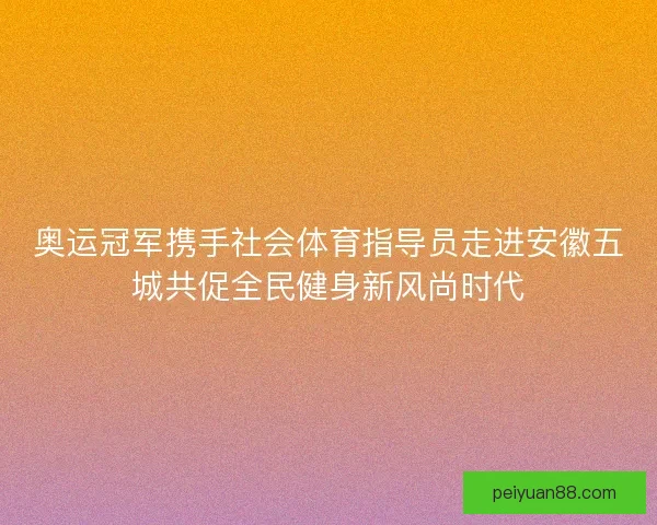 奥运冠军携手社会体育指导员走进安徽五城共促全民健身新风尚时代