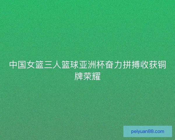 中国女篮三人篮球亚洲杯奋力拼搏收获铜牌荣耀 中国女篮三人篮球亚洲杯奋力拼搏收获铜牌荣耀