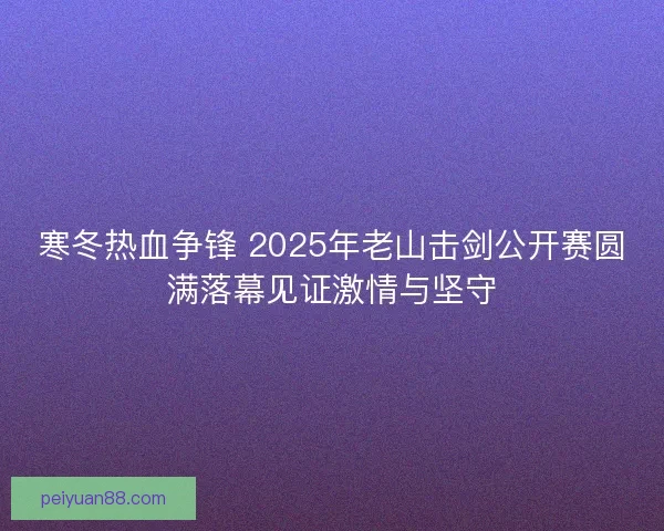 寒冬热血争锋 2025年老山击剑公开赛圆满落幕见证激情与坚守 寒冬热血争锋 2025年老山击剑公开赛圆满落幕见证激情与坚守
