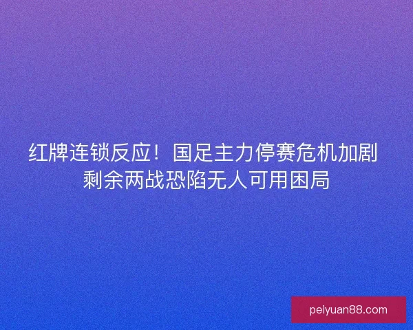 红牌连锁反应！国足主力停赛危机加剧 剩余两战恐陷无人可用困局
