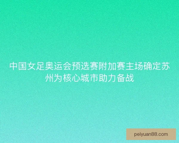 中国女足奥运会预选赛附加赛主场确定苏州为核心城市助力备战