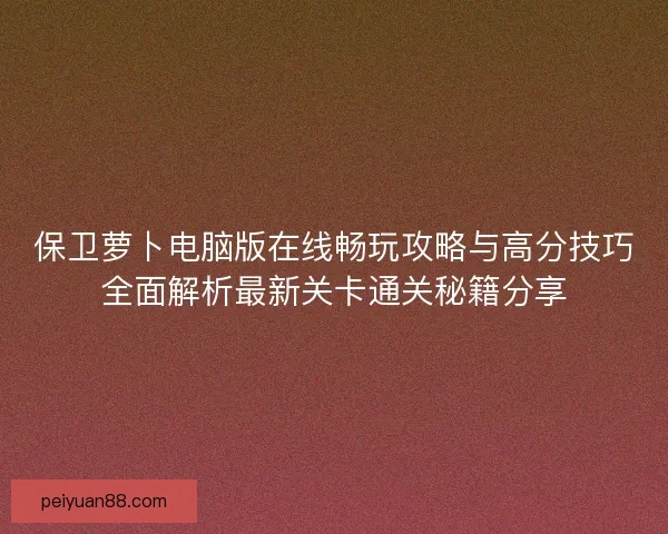 保卫萝卜电脑版在线畅玩攻略与高分技巧全面解析最新关卡通关秘籍分享