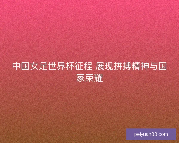 中国女足世界杯征程 展现拼搏精神与国家荣耀 中国女足世界杯征程 展现拼搏精神与国家荣耀