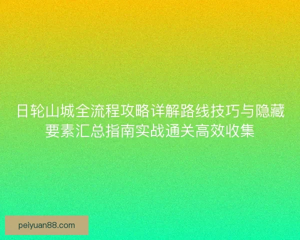 日轮山城全流程攻略详解路线技巧与隐藏要素汇总指南实战通关高效收集 日轮山城全流程攻略详解路线技巧与隐藏要素汇总指南实战通关高效收集